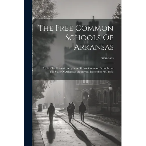 The Free Common Schools Of Arkansas: An Act To Maintain A System Of Free Common Schools For The State Of Arkansas. Approved, December 7th, 1875 - Paperback