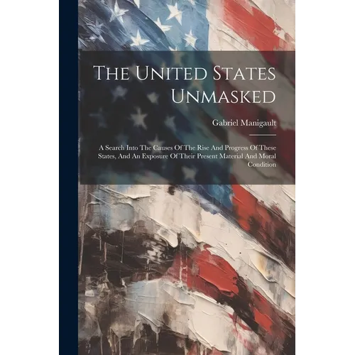 The United States Unmasked: A Search Into The Causes Of The Rise And Progress Of These States, And An Exposure Of Their Present Material And Moral Con - Paperback