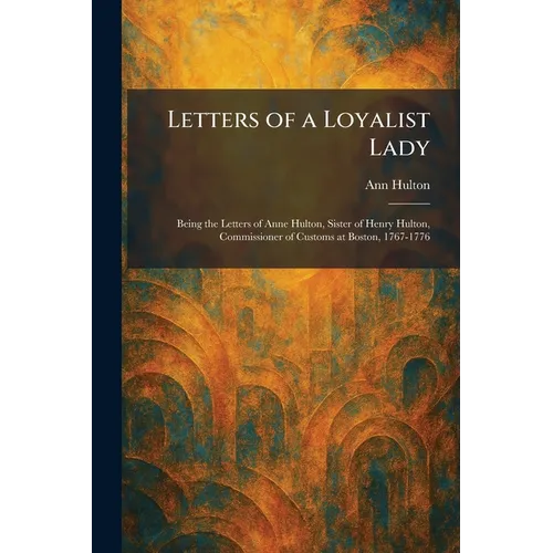 Letters of a Loyalist Lady: Being the Letters of Anne Hulton, Sister of Henry Hulton, Commissioner of Customs at Boston, 1767-1776 - Paperback