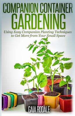 Companion Container Gardening: Using Easy Companion Planting Techniques to Get More from Your Small Space - Paperback