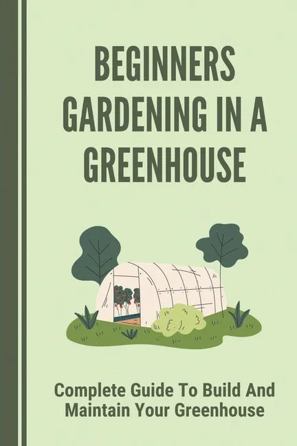Beginners Gardening In A Greenhouse: Complete Guide To Build And Maintain Your Greenhouse: Complete Guide To Maintaining Your Greenhouse - Paperback