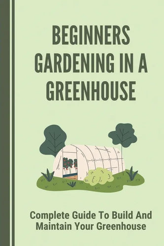 Beginners Gardening In A Greenhouse: Complete Guide To Build And Maintain Your Greenhouse: Complete Guide To Maintaining Your Greenhouse - Paperback