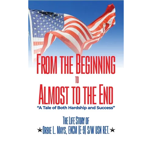 From the Beginning to Almost to the End: A Tale of Both Hardship and Success: The Life Story of Orbie L. Mays, ENCM (E-9) S/W USN RET. - Hardcover