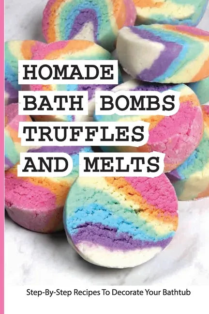 Homade Bath Bombs, Truffles, And Melts- Step-by-step Recipes To Decorate Your Bathtub: Bathtub Treats - Paperback