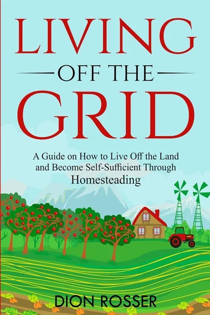 Living off The Grid: A Guide on How to Live Off the Land and Become Self-Sufficient Through Homesteading - Paperback