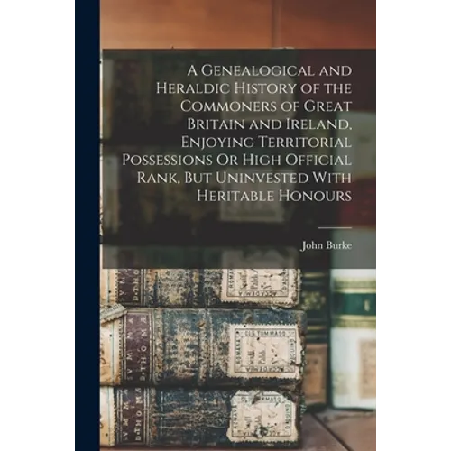 A Genealogical and Heraldic History of the Commoners of Great Britain and Ireland, Enjoying Territorial Possessions Or High Official Rank, But Uninves - Paperback