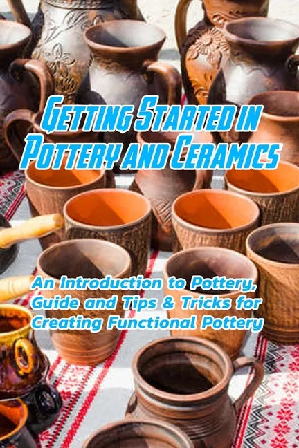 Getting Started in Pottery and Ceramics: An Introduction to Pottery, Guide and Tips & Tricks for Creating Functional Pottery: Create and Sell Practica - Paperback