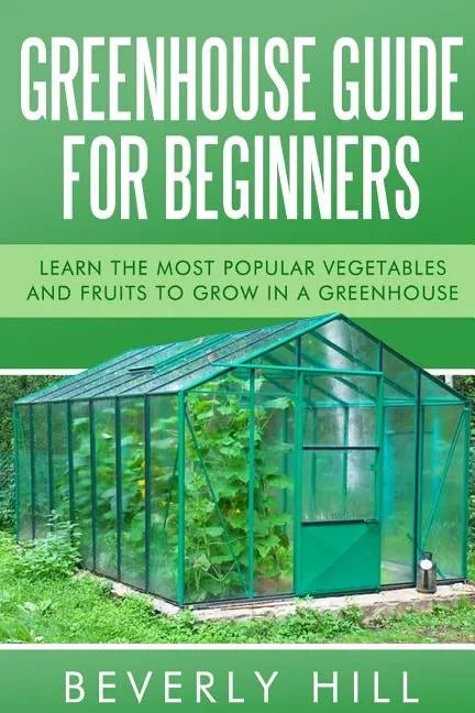 Greenhouse Guide For Beginners: Learn the Most Popular Vegetables and Fruits to Grow in a Greenhouse - Paperback