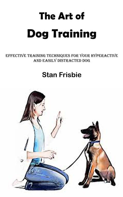 The Art of Dog Training: Effective Training Techniques for Your Hyperactive and Easily Distracted Dog ( Nurturing a Strong Bond and Good Behavi - Paperback