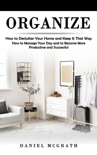 Organize: How to Declutter Your Home and Keep It That Way (How to Manage Your Day and to Become More Productive and Successful) - Paperback