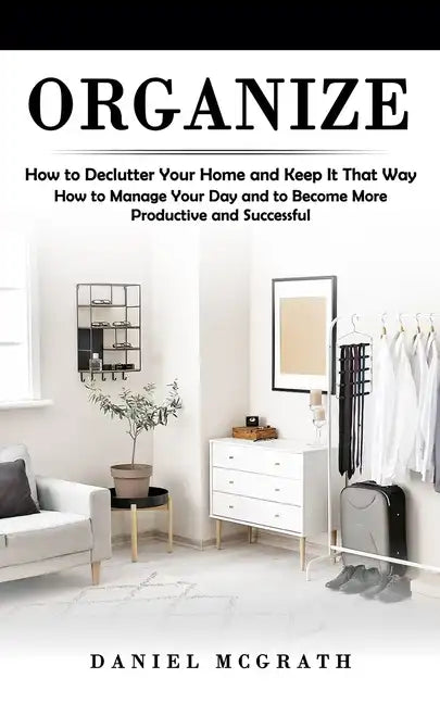 Organize: How to Declutter Your Home and Keep It That Way (How to Manage Your Day and to Become More Productive and Successful) - Paperback
