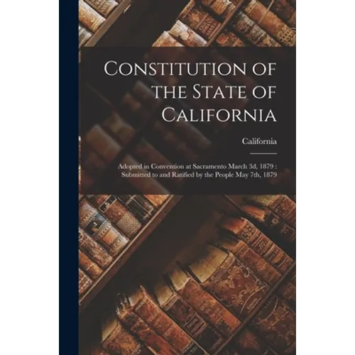 Constitution of the State of California: Adopted in Convention at Sacramento March 3d, 1879: Submitted to and Ratified by the People May 7th, 1879 - Paperback