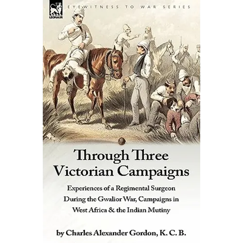 Through Three Victorian Campaigns: Experiences of a Regimental Surgeon During the Gwalior War, Campaigns in West Africa & the Indian Mutiny - Paperback