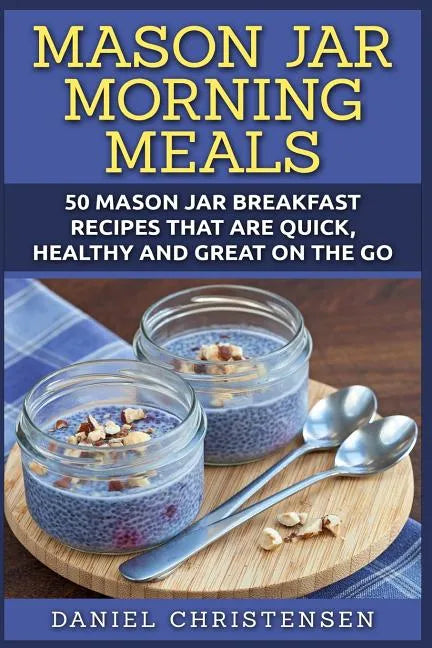 Mason Jar Morning Meals: 50 Mason Jar Breakfast Recipes That Are Quick, Healthy and Great on the Go - Paperback