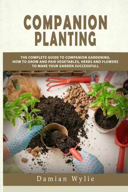 Companion Planting: The Complete Guide to Companion Gardening. How to Grow and Pair Vegetables, Herbs and Flowers to Make Your Garden Successfull - Paperback