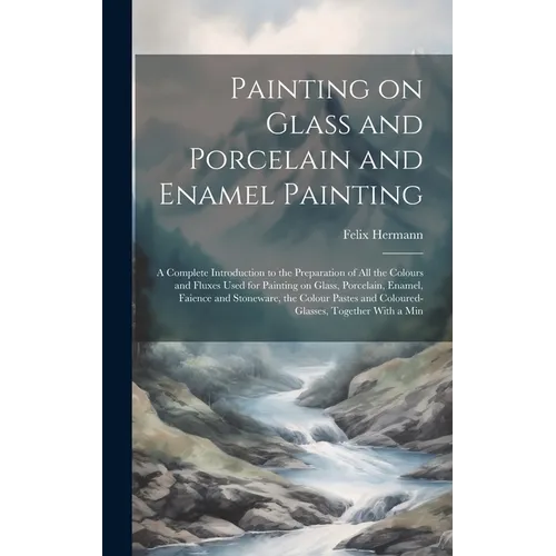 Painting on Glass and Porcelain and Enamel Painting; a Complete Introduction to the Preparation of all the Colours and Fluxes Used for Painting on Gla - Hardcover