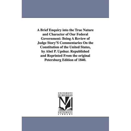 A Brief Enquiry Into the True Nature and Character of Our Federal Government: Being a Review of Judge Story's Commentaries on the Constitution of Th - Paperback
