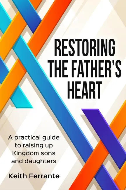 Restoring the Father's Heart: A Practical Guide to Raising Up Kingdom Sons and Daughters - Paperback