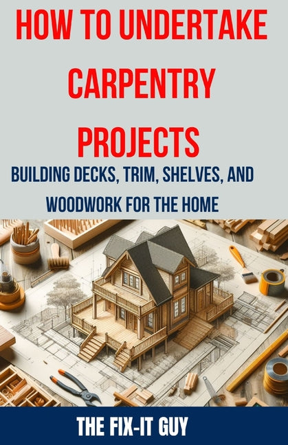 How to Undertake Carpentry Projects - Building Decks, Trim, Shelves, and Woodwork for the Home: A Comprehensive Guide to Crafting Beautiful Woodwork, - Paperback