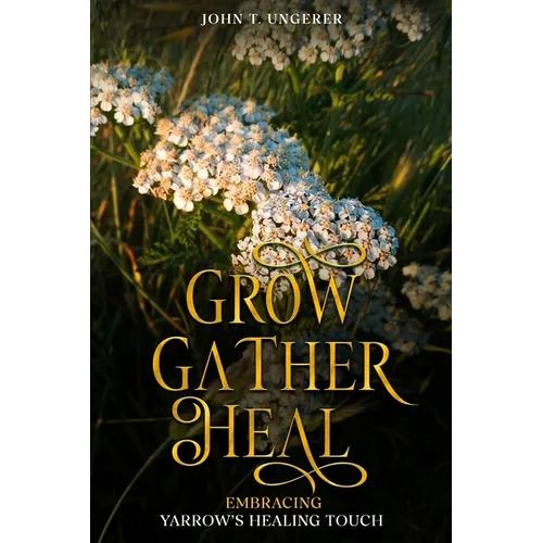 Grow, Gather, Heal: Embracing Yarrow's Healing Touch: A Deep Dive Into Yarrow's History, Folk and Traditional Remedies, Medicinal Benefits - Paperback