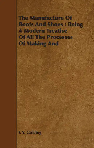 The Manufacture Of Boots And Shoes: Being A Modern Treatise Of All The Processes Of Making And Manufacturing Footgear. - Paperback