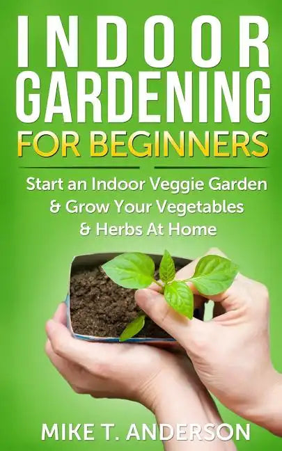 Indoor Gardening for Beginners: Start an Indoor Veggie Garden & Grow Your Vegetables and Herbs at Home - Paperback
