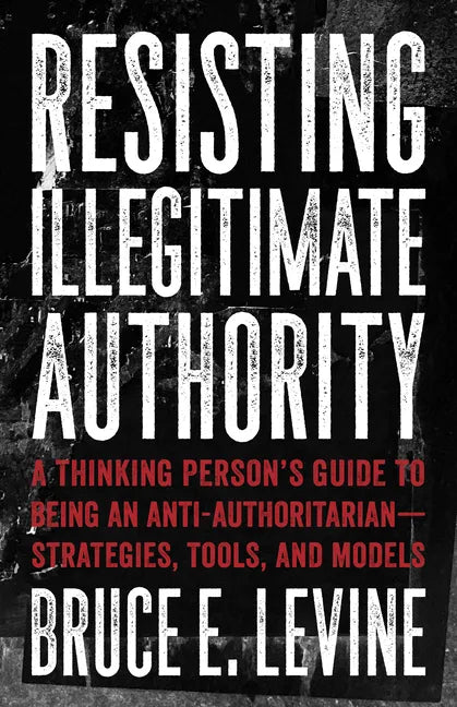 Resisting Illegitimate Authority: A Thinking Person's Guide to Being an Anti-Authoritarian--Strategies, Tools, and Models - Paperback