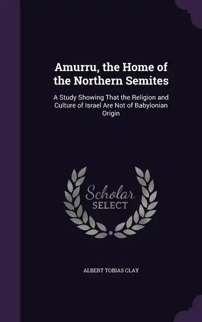 Amurru, the Home of the Northern Semites: A Study Showing That the Religion and Culture of Israel Are Not of Babylonian Origin - Hardcover