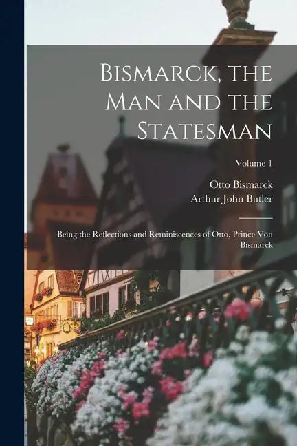 Bismarck, the Man and the Statesman: Being the Reflections and Reminiscences of Otto, Prince Von Bismarck; Volume 1 - Paperback