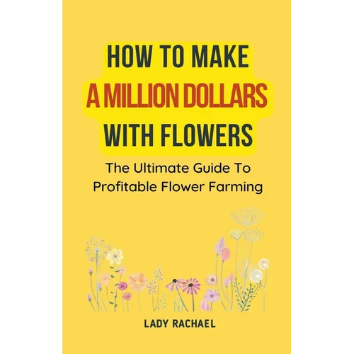 How To Make A Million Dollars With Flowers: The Ultimate Guide To Profitable Flower Farming - Paperback
