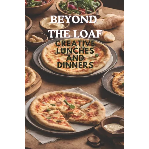 Beyond The Loaf: Creative Lunches and Dinners An Innovative Cookbook Featuring Delicious Sourdough Recipes Beyond Traditional Bread - Tortillas, Pizza - Paperback