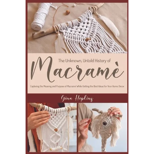 The Unknown, Untold History of Macramé: Exploring the Meaning and Purpose of Macramé While Getting the Best Ideas For Your Home Decor - Paperback