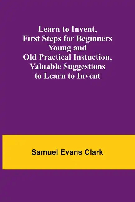 Learn to Invent, First Steps for Beginners Young and Old Practical Instuction, Valuable Suggestions to Learn to Invent - Paperback