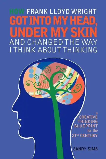 How Frank Lloyd Wright Got Into My Head, Under My Skin and Changed The Way I Think About Thinking: A Creative Thinking Blueprint for the 21st Century - Paperback