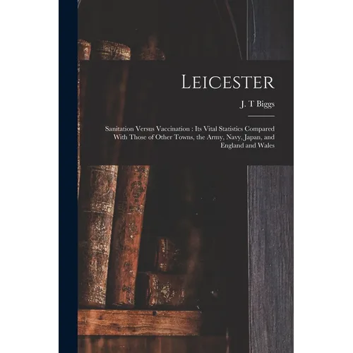 Leicester: Sanitation Versus Vaccination: its Vital Statistics Compared With Those of Other Towns, the Army, Navy, Japan, and England and Wales - Paperback