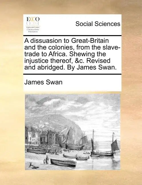 A Dissuasion to Great-Britain and the Colonies, from the Slave-Trade to Africa. Shewing the Injustice Thereof, &C. Revised and Abridged. by James Swan - Paperback