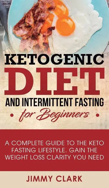 Ketogenic Diet and Intermittent Fasting for Beginners: A Complete Guide to the Keto Fasting Lifestyle Gain the Weight Loss Clarity You Need - Hardcover