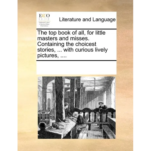 The Top Book of All, for Little Masters and Misses. Containing the Choicest Stories, ... with Curious Lively Pictures, .... - Paperback