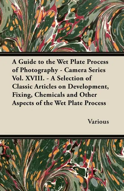 A Guide to the Wet Plate Process of Photography - Camera Series Vol. XVIII. - A Selection of Classic Articles on Development, Fixing, Chemicals and - Paperback