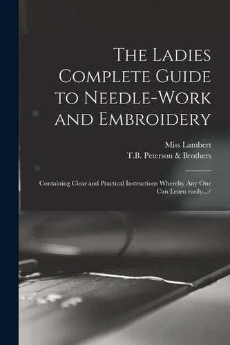 The Ladies Complete Guide to Needle-work and Embroidery: Containing Clear and Practical Instructions Whereby Any One Can Learn Easily.../ - Paperback