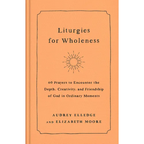 Liturgies for Wholeness: 60 Prayers to Encounter the Depth, Creativity, and Friendship of God in Ordinary Moments - Hardcover