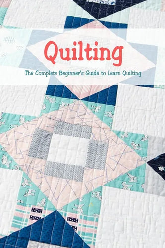 Quilting: The Complete Beginner's Guide to Learn Quilting: Basic Quilting Book - Paperback