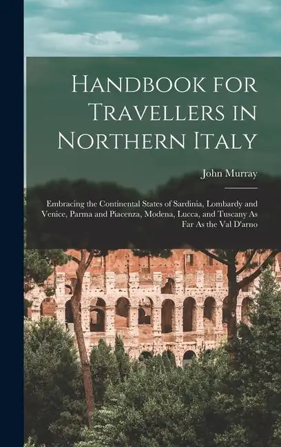 Handbook for Travellers in Northern Italy: Embracing the Continental States of Sardinia, Lombardy and Venice, Parma and Piacenza, Modena, Lucca, and T - Hardcover