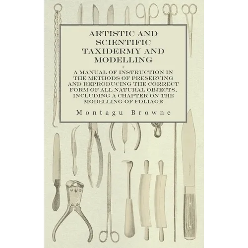 Artistic and Scientific Taxidermy and Modelling - A Manual of Instruction in the Methods of Preserving and Reproducing the Correct Form of All Natural - Paperback