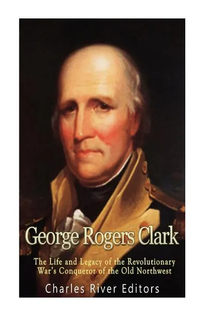 George Rogers Clark: The Life and Legacy of the Revolutionary War's Conqueror of the Old Northwest - Paperback