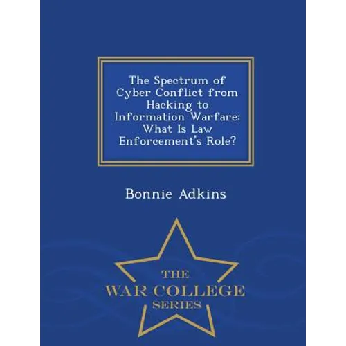 The Spectrum of Cyber Conflict from Hacking to Information Warfare: What Is Law Enforcement's Role? - War College Series - Paperback