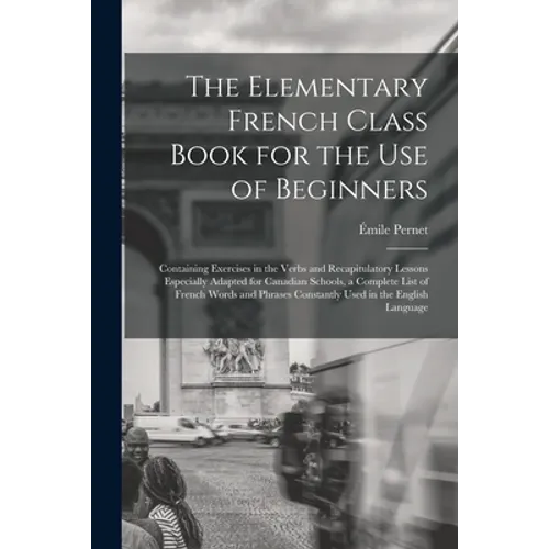 The Elementary French Class Book for the Use of Beginners [microform]: Containing Exercises in the Verbs and Recapitulatory Lessons Especially Adapted - Paperback