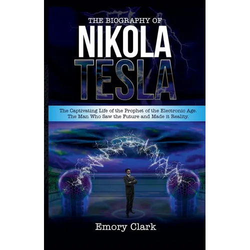 The Biography of Nikola Tesla: The Captivating Life of the Prophet of the Electronic Age. The Man Who Saw the Future and Made It Reality.