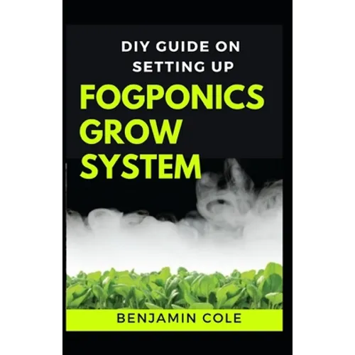 DIY Guide on Setting up Fogponics Grow System: Perfect Manual To Building and Using a Fogponics Grow System - Paperback