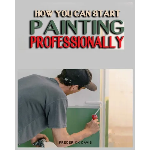 How you can Start Painting Professionally: A Comprehensive Guide to Professional Painting Techniques and Business Tips - Paperback